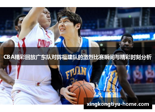 CBA精彩回放广东队对阵福建队的激烈比赛瞬间与精彩时刻分析