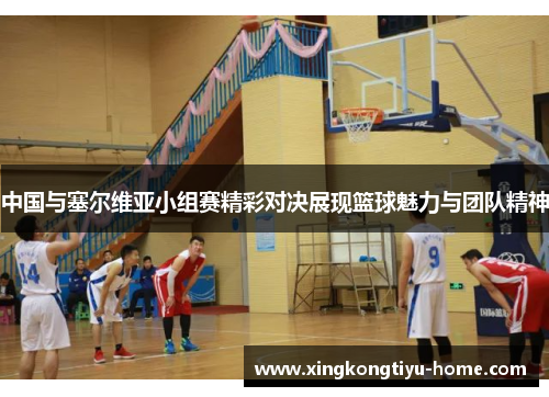 中国与塞尔维亚小组赛精彩对决展现篮球魅力与团队精神